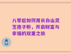 八零后如何用长白山灵芝孢子粉，开启财富与幸福的双重之旅