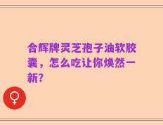 合辉牌灵芝孢子油软胶囊，怎么吃让你焕然一新？