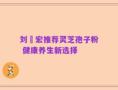 刘畊宏推荐灵芝孢子粉 健康养生新选择