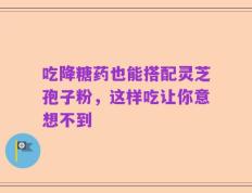 吃降糖药也能搭配灵芝孢子粉，这样吃让你意想不到