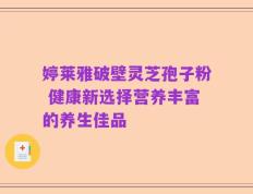 婷莱雅破壁灵芝孢子粉 健康新选择营养丰富的养生佳品