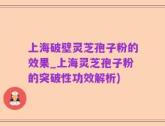 上海破壁灵芝孢子粉的效果_上海灵芝孢子粉的突破性功效解析)