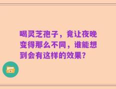 喝灵芝孢子，竟让夜晚变得那么不同，谁能想到会有这样的效果？