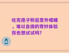吃完孢子粉后意外嗜睡，难以自拔的奇妙体验你也想试试吗？