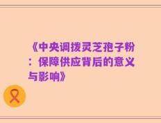 《中央调拨灵芝孢子粉：保障供应背后的意义与影响》