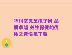 华润堂灵芝孢子粉 品质卓越 养生保健的优质之选快来了解