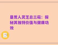 垦荒人灵芝总三萜：探秘其独特价值与健康功效