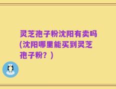 灵芝孢子粉沈阳有卖吗(沈阳哪里能买到灵芝孢子粉？)