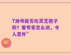 T淋母能否吃灵芝孢子粉？看专家怎么说，令人意外”