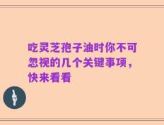 吃灵芝孢子油时你不可忽视的几个关键事项，快来看看
