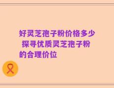 好灵芝孢子粉价格多少 探寻优质灵芝孢子粉的合理价位
