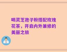 喝灵芝孢子粉搭配玫瑰花茶，开启内外兼修的美丽之旅