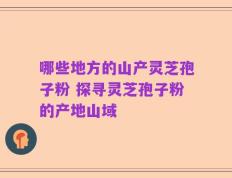哪些地方的山产灵芝孢子粉 探寻灵芝孢子粉的产地山域