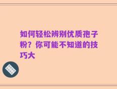 如何轻松辨别优质孢子粉？你可能不知道的技巧大
