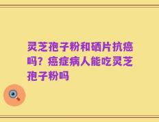 灵芝孢子粉和硒片抗癌吗？癌症病人能吃灵芝孢子粉吗