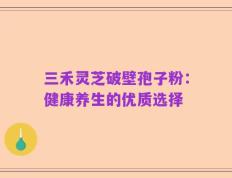 三禾灵芝破壁孢子粉：健康养生的优质选择