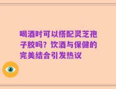 喝酒时可以搭配灵芝孢子胶吗？饮酒与保健的完美结合引发热议