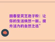 回春堂灵芝孢子粉：让你的生活焕然一新，提升活力的自然之选”