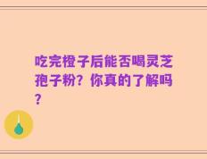 吃完橙子后能否喝灵芝孢子粉？你真的了解吗？