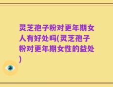 灵芝孢子粉对更年期女人有好处吗(灵芝孢子粉对更年期女性的益处)
