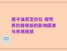 孢子油灵芝价位 探究其价格背后的影响因素与市场现状
