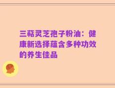 三萜灵芝孢子粉油：健康新选择蕴含多种功效的养生佳品