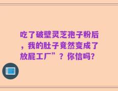吃了破壁灵芝孢子粉后，我的肚子竟然变成了放屁工厂”？你信吗？