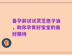 备孕前试试灵芝孢子油，助你孕育好宝宝的美好期待