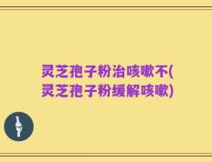 灵芝孢子粉治咳嗽不(灵芝孢子粉缓解咳嗽)
