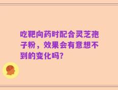 吃靶向药时配合灵芝孢子粉，效果会有意想不到的变化吗？