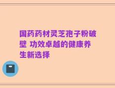 国药药材灵芝孢子粉破壁 功效卓越的健康养生新选择