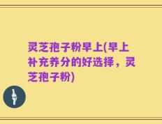 灵芝孢子粉早上(早上补充养分的好选择，灵芝孢子粉)