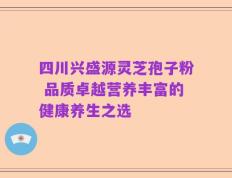 四川兴盛源灵芝孢子粉 品质卓越营养丰富的健康养生之选