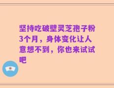 坚持吃破壁灵芝孢子粉3个月，身体变化让人意想不到，你也来试试吧