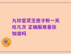 九珍堂灵芝孢子粉一天吃几次 正确服用量你知道吗