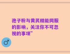 孢子粉与黄芪精能同服的影响，关注你不可忽视的事项”