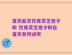 夏天能否饮用灵芝孢子粉 饮用灵芝孢子粉在夏天有何讲究