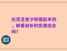 吃灵芝孢子粉搭配羊奶，鲜香滋补的完美组合吗？
