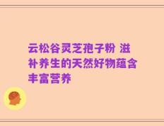 云松谷灵芝孢子粉 滋补养生的天然好物蕴含丰富营养