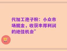 代加工孢子粉：小众市场掘金，收获丰厚利润的绝佳机会”