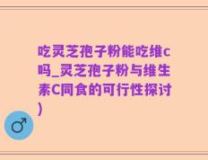 吃灵芝孢子粉能吃维c吗_灵芝孢子粉与维生素C同食的可行性探讨)