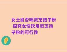 女士能否喝灵芝孢子粉 探究女性饮用灵芝孢子粉的可行性