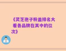 《灵芝孢子粉盖排名大 看各品牌在其中的位次》