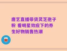 唐艺直播带货灵芝孢子粉 看明星效应下的养生好物销售热潮