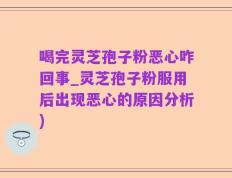 喝完灵芝孢子粉恶心咋回事_灵芝孢子粉服用后出现恶心的原因分析)