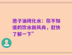 孢子油纯化水：你不知道的饮水新风尚，赶快了解一下”
