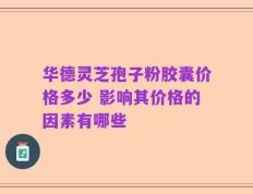 华德灵芝孢子粉胶囊价格多少 影响其价格的因素有哪些