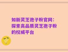 如新灵芝孢子粉官网：探索高品质灵芝孢子粉的权威平台