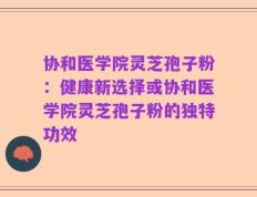 协和医学院灵芝孢子粉：健康新选择或协和医学院灵芝孢子粉的独特功效
