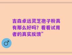 吉森卓远灵芝孢子粉真有那么好吗？看看试用者的真实反馈”
